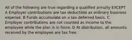 All of the following are true regarding a qualified annuity EXCEPT A Employer contributions are tax deductible as ordinary business expense. B Funds accumulate on a tax-deferred basis. C Employer contributions are not counted as income to the employee while the plan is in force. D At distribution, all amounts received by the employee are tax free.