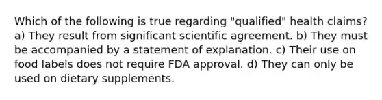 Which of the following is true regarding "qualified" health claims? a) They result from significant scientific agreement. b) They must be accompanied by a statement of explanation. c) Their use on food labels does not require FDA approval. d) They can only be used on dietary supplements.