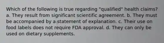 Which of the following is true regarding "qualified" health claims? a. They result from significant scientific agreement. b. They must be accompanied by a statement of explanation. c. Their use on food labels does not require FDA approval. d. They can only be used on dietary supplements.