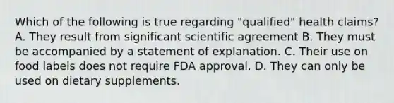 Which of the following is true regarding "qualified" health claims? A. They result from significant scientific agreement B. They must be accompanied by a statement of explanation. C. Their use on food labels does not require FDA approval. D. They can only be used on dietary supplements.