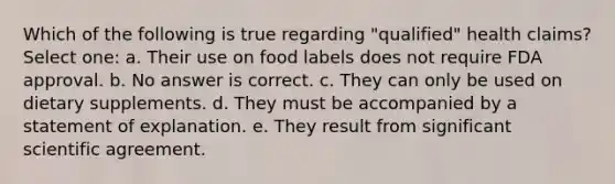 Which of the following is true regarding "qualified" health claims? Select one: a. Their use on food labels does not require FDA approval. b. No answer is correct. c. They can only be used on dietary supplements. d. They must be accompanied by a statement of explanation. e. They result from significant scientific agreement.