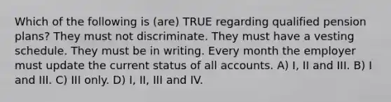 Which of the following is (are) TRUE regarding qualified pension plans? They must not discriminate. They must have a vesting schedule. They must be in writing. Every month the employer must update the current status of all accounts. A) I, II and III. B) I and III. C) III only. D) I, II, III and IV.