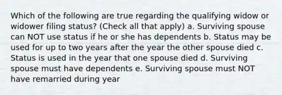 Which of the following are true regarding the qualifying widow or widower filing status? (Check all that apply) a. Surviving spouse can NOT use status if he or she has dependents b. Status may be used for up to two years after the year the other spouse died c. Status is used in the year that one spouse died d. Surviving spouse must have dependents e. Surviving spouse must NOT have remarried during year