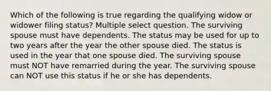 Which of the following is true regarding the qualifying widow or widower filing status? Multiple select question. The surviving spouse must have dependents. The status may be used for up to two years after the year the other spouse died. The status is used in the year that one spouse died. The surviving spouse must NOT have remarried during the year. The surviving spouse can NOT use this status if he or she has dependents.