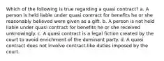 Which of the following is true regarding a quasi contract? a. A person is held liable under quasi contract for benefits he or she reasonably believed were given as a gift. b. A person is not held liable under quasi contract for benefits he or she received unknowingly. c. A quasi contract is a legal fiction created by the court to avoid enrichment of the dominant party. d. A quasi contract does not involve contract-like duties imposed by the court.