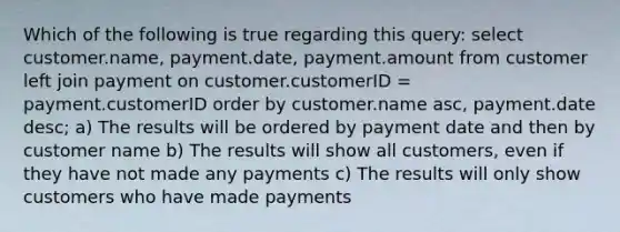 Which of the following is true regarding this query: select customer.name, payment.date, payment.amount from customer left join payment on customer.customerID = payment.customerID order by customer.name asc, payment.date desc; a) The results will be ordered by payment date and then by customer name b) The results will show all customers, even if they have not made any payments c) The results will only show customers who have made payments