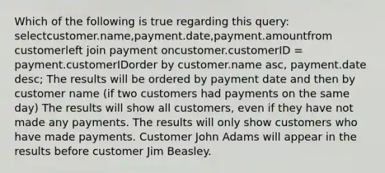 Which of the following is true regarding this query: selectcustomer.name,payment.date,payment.amountfrom customerleft join payment oncustomer.customerID = payment.customerIDorder by customer.name asc, payment.date desc; The results will be ordered by payment date and then by customer name (if two customers had payments on the same day) The results will show all customers, even if they have not made any payments. The results will only show customers who have made payments. Customer John Adams will appear in the results before customer Jim Beasley.