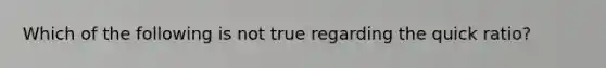 Which of the following is not true regarding the quick ratio?