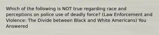 Which of the following is NOT true regarding race and perceptions on police use of deadly force? (Law Enforcement and Violence: The Divide between Black and White Americans) You Answered