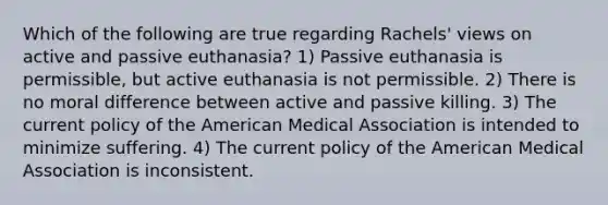 Which of the following are true regarding Rachels' views on active and passive euthanasia? 1) Passive euthanasia is permissible, but active euthanasia is not permissible. 2) There is no moral difference between active and passive killing. 3) The current policy of the American Medical Association is intended to minimize suffering. 4) The current policy of the American Medical Association is inconsistent.