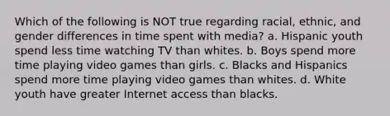 Which of the following is NOT true regarding racial, ethnic, and gender differences in time spent with media? a. Hispanic youth spend less time watching TV than whites. b. Boys spend more time playing video games than girls. c. Blacks and Hispanics spend more time playing video games than whites. d. White youth have greater Internet access than blacks.