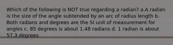 Which of the following is NOT true regarding a radian? a.A radian is the size of the angle subtended by an arc of radius length b. Both radians and degrees are the SI unit of measurement for angles c. 85 degrees is about 1.48 radians d. 1 radian is about 57.3 degrees