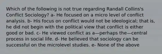 Which of the following is not true regarding Randall Collins's Conflict Sociology? a- He focused on a micro level of conflict analysis. b- His focus on conflict would not be ideological; that is, he did not begin with the political view that conflict is either good or bad. c- He viewed conflict as a—perhaps the—central process in social life. d- He believed that sociology can be successful on the microlevel studies. e- None of the above