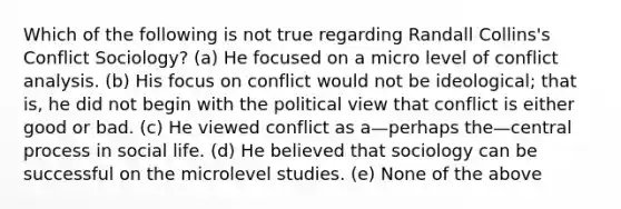 Which of the following is not true regarding Randall Collins's Conflict Sociology? (a) He focused on a micro level of conflict analysis. (b) His focus on conflict would not be ideological; that is, he did not begin with the political view that conflict is either good or bad. (c) He viewed conflict as a—perhaps the—central process in social life. (d) He believed that sociology can be successful on the microlevel studies. (e) None of the above