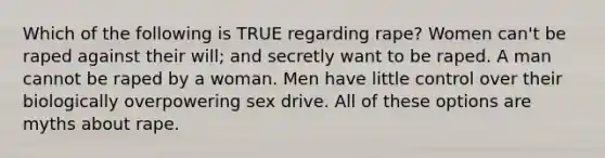 Which of the following is TRUE regarding rape? Women can't be raped against their will; and secretly want to be raped. A man cannot be raped by a woman. Men have little control over their biologically overpowering sex drive. All of these options are myths about rape.