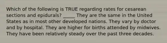 Which of the following is TRUE regarding rates for cesarean sections and epidurals? _____ They are the same in the United States as in most other developed nations. They vary by doctor and by hospital. They are higher for births attended by midwives. They have been relatively steady over the past three decades.