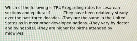 Which of the following is TRUE regarding rates for cesarean sections and epidurals? _____ -They have been relatively steady over the past three decades. -They are the same in the United States as in most other developed nations. -They vary by doctor and by hospital. -They are higher for births attended by midwives.