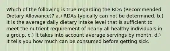 Which of the following is true regarding the RDA (Recommended Dietary Allowance)? a.) RDAs typically can not be determined. b.) It is the average daily dietary intake level that is sufficient to meet the nutrient requirement of nearly all healthy individuals in a group. c.) It takes into account average servings by month. d.) It tells you how much can be consumed before getting sick.