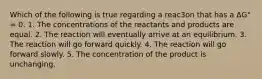 Which of the following is true regarding a reac3on that has a ΔG° = 0. 1. The concentrations of the reactants and products are equal. 2. The reaction will eventually arrive at an equilibrium. 3. The reaction will go forward quickly. 4. The reaction will go forward slowly. 5. The concentration of the product is unchanging.