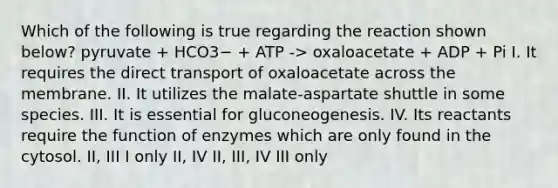 Which of the following is true regarding the reaction shown below? pyruvate + HCO3− + ATP -> oxaloacetate + ADP + Pi I. It requires the direct transport of oxaloacetate across the membrane. II. It utilizes the malate-aspartate shuttle in some species. III. It is essential for gluconeogenesis. IV. Its reactants require the function of enzymes which are only found in the cytosol. II, III I only II, IV II, III, IV III only