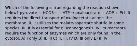 Which of the following is true regarding the reaction shown below? pyruvate + HCO3− + ATP → oxaloacetate + ADP + Pi I. It requires the direct transport of oxaloacetate across the membrane. II. It utilizes the malate-aspartate shuttle in some species. III. It is essential for gluconeogenesis. IV. Its reactants require the function of enzymes which are only found in the cytosol. A) I only B) II, III C) II, III, IV D) III only E) II, IV