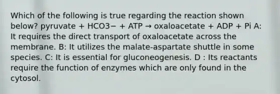 Which of the following is true regarding the reaction shown below? pyruvate + HCO3− + ATP → oxaloacetate + ADP + Pi A: It requires the direct transport of oxaloacetate across the membrane. B: It utilizes the malate-aspartate shuttle in some species. C: It is essential for gluconeogenesis. D : Its reactants require the function of enzymes which are only found in the cytosol.