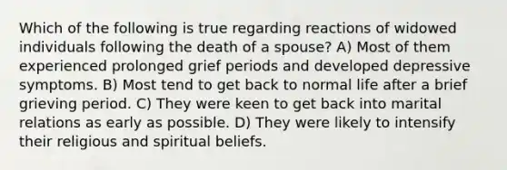 Which of the following is true regarding reactions of widowed individuals following the death of a spouse? A) Most of them experienced prolonged grief periods and developed depressive symptoms. B) Most tend to get back to normal life after a brief grieving period. C) They were keen to get back into marital relations as early as possible. D) They were likely to intensify their religious and spiritual beliefs.