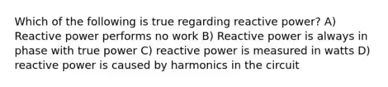 Which of the following is true regarding reactive power? A) Reactive power performs no work B) Reactive power is always in phase with true power C) reactive power is measured in watts D) reactive power is caused by harmonics in the circuit