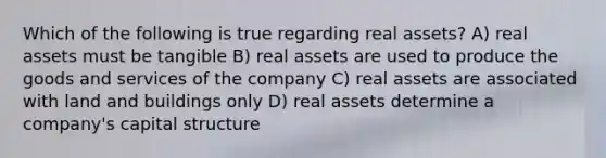 Which of the following is true regarding real assets? A) real assets must be tangible B) real assets are used to produce the goods and services of the company C) real assets are associated with land and buildings only D) real assets determine a company's capital structure