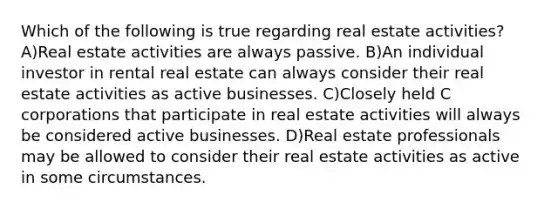 Which of the following is true regarding real estate activities? A)Real estate activities are always passive. B)An individual investor in rental real estate can always consider their real estate activities as active businesses. C)Closely held C corporations that participate in real estate activities will always be considered active businesses. D)Real estate professionals may be allowed to consider their real estate activities as active in some circumstances.