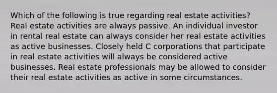 Which of the following is true regarding real estate activities? Real estate activities are always passive. An individual investor in rental real estate can always consider her real estate activities as active businesses. Closely held C corporations that participate in real estate activities will always be considered active businesses. Real estate professionals may be allowed to consider their real estate activities as active in some circumstances.