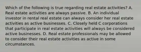 Which of the following is true regarding real estate activities? A. Real estate activities are always passive. B. An individual investor in rental real estate can always consider her real estate activities as active businesses. C. Closely held C corporations that participate in real estate activities will always be considered active businesses. D. Real estate professionals may be allowed to consider their real estate activities as active in some circumstances.