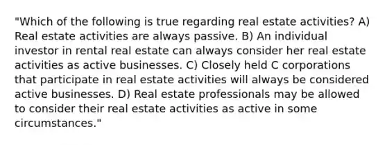 "Which of the following is true regarding real estate activities? A) Real estate activities are always passive. B) An individual investor in rental real estate can always consider her real estate activities as active businesses. C) Closely held C corporations that participate in real estate activities will always be considered active businesses. D) Real estate professionals may be allowed to consider their real estate activities as active in some circumstances."