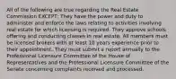 All of the following are true regarding the Real Estate Commission EXCEPT; They have the power and duty to administer and enforce the laws relating to activities involving real estate for which licensing is required. They approve schools offering and conducting classes in real estate. All members must be licensed brokers with at least 10 years experience prior to their appointment. They must submit a report annually to the Professional Licensure Committee of the House of Representatives and the Professional Licensure Committee of the Senate concerning complaints received and processed.