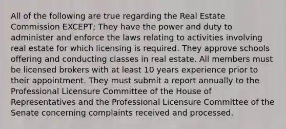 All of the following are true regarding the Real Estate Commission EXCEPT; They have the power and duty to administer and enforce the laws relating to activities involving real estate for which licensing is required. They approve schools offering and conducting classes in real estate. All members must be licensed brokers with at least 10 years experience prior to their appointment. They must submit a report annually to the Professional Licensure Committee of the House of Representatives and the Professional Licensure Committee of the Senate concerning complaints received and processed.