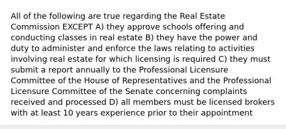 All of the following are true regarding the Real Estate Commission EXCEPT A) they approve schools offering and conducting classes in real estate B) they have the power and duty to administer and enforce the laws relating to activities involving real estate for which licensing is required C) they must submit a report annually to the Professional Licensure Committee of the House of Representatives and the Professional Licensure Committee of the Senate concerning complaints received and processed D) all members must be licensed brokers with at least 10 years experience prior to their appointment