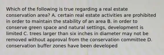 Which of the following is true regarding a real estate conservation area? A. certain real estate activities are prohibited in order to maintain the stability of an area B. in order to conserve green space and natural settings, development is limited C. trees larger than six inches in diameter may not be removed without approval from the conservation committee D. conservation buffer zones have been developed