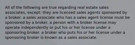 All of the following are true regarding real estate sales associates, except: they are licensed sales agents sponsored by a broker. a sales associate who has a sales agent license must be sponsored by a broker. a person with a broker license may operate independently or put his or her license under a sponsoring broker. a broker who puts his or her license under a sponsoring broker is known as a sales associate.