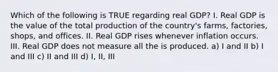 Which of the following is TRUE regarding real GDP? I. Real GDP is the value of the total production of the country's farms, factories, shops, and offices. II. Real GDP rises whenever inflation occurs. III. Real GDP does not measure all the is produced. a) I and II b) I and III c) II and III d) I, II, III