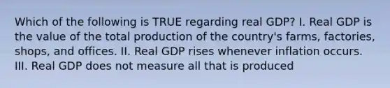 Which of the following is TRUE regarding real GDP? I. Real GDP is the value of the total production of the country's farms, factories, shops, and offices. II. Real GDP rises whenever inflation occurs. III. Real GDP does not measure all that is produced