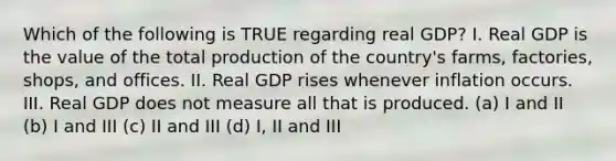 Which of the following is TRUE regarding real GDP? I. Real GDP is the value of the total production of the country's farms, factories, shops, and offices. II. Real GDP rises whenever inflation occurs. III. Real GDP does not measure all that is produced. (a) I and II (b) I and III (c) II and III (d) I, II and III