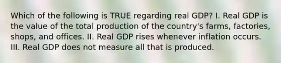 Which of the following is TRUE regarding real​ GDP? I. Real GDP is the value of the total production of the​ country's farms,​ factories, shops, and offices. II. Real GDP rises whenever inflation occurs. III. Real GDP does not measure all that is produced.