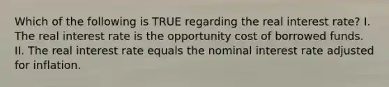 Which of the following is TRUE regarding the real interest rate? I. The real interest rate is the opportunity cost of borrowed funds. II. The real interest rate equals the nominal interest rate adjusted for inflation.