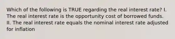 Which of the following is TRUE regarding the real interest rate? I. The real interest rate is the opportunity cost of borrowed funds. II. The real interest rate equals the nominal interest rate adjusted for inflation