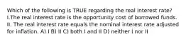 Which of the following is TRUE regarding the real interest rate?I.The real interest rate is the opportunity cost of borrowed funds. II. The real interest rate equals the nominal interest rate adjusted for inflation. A) I B) II C) both I and II D) neither I nor II