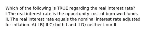 Which of the following is TRUE regarding the real interest rate?I.The real interest rate is the opportunity cost of borrowed funds. II. The real interest rate equals the nominal interest rate adjusted for inflation. A) I B) II C) both I and II D) neither I nor II