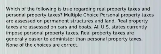 Which of the following is true regarding real property taxes and personal property taxes? Multiple Choice Personal property taxes are assessed on permanent structures and land. Real property taxes are assessed on cars and boats. All U.S. states currently impose personal property taxes. Real property taxes are generally easier to administer than personal property taxes. None of the choices are correct.