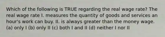 Which of the following is TRUE regarding the real wage rate? The real wage rate I. measures the quantity of goods and services an hour's work can buy. II. is always <a href='https://www.questionai.com/knowledge/ktgHnBD4o3-greater-than' class='anchor-knowledge'>greater than</a> the money wage. (a) only I (b) only II (c) both I and II (d) neither I nor II