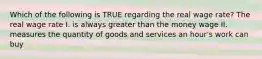 Which of the following is TRUE regarding the real wage rate? The real wage rate I. is always greater than the money wage II. measures the quantity of goods and services an hour's work can buy