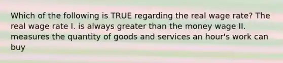 Which of the following is TRUE regarding the real wage rate? The real wage rate I. is always greater than the money wage II. measures the quantity of goods and services an hour's work can buy